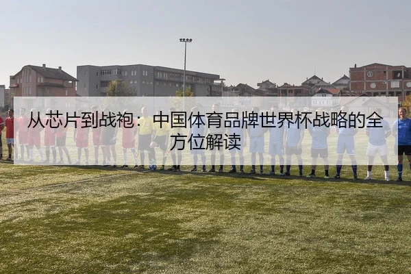 从芯片到战袍：中国体育品牌世界杯战略的全方位解读
